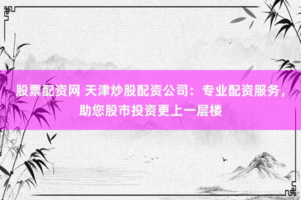 股票配资网 天津炒股配资公司：专业配资服务，助您股市投资更上一层楼