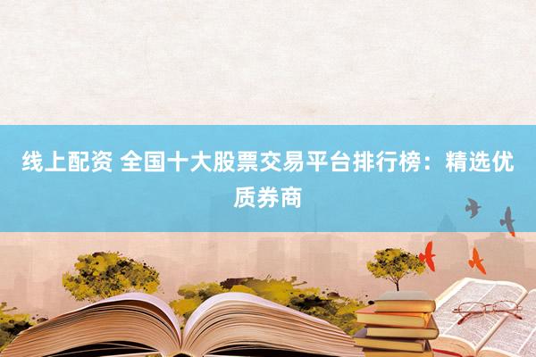 线上配资 全国十大股票交易平台排行榜：精选优质券商