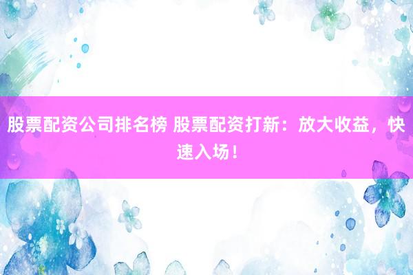 股票配资公司排名榜 股票配资打新：放大收益，快速入场！