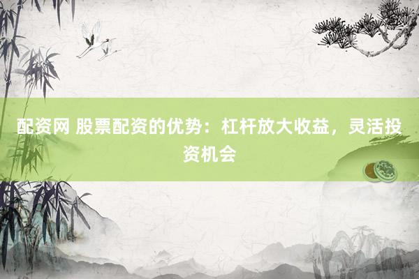 配资网 股票配资的优势：杠杆放大收益，灵活投资机会