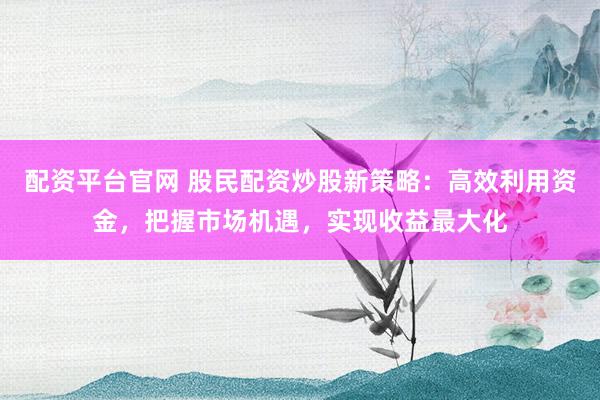 配资平台官网 股民配资炒股新策略：高效利用资金，把握市场机遇，实现收益最大化