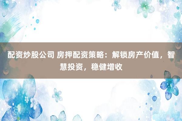 配资炒股公司 房押配资策略：解锁房产价值，智慧投资，稳健增收