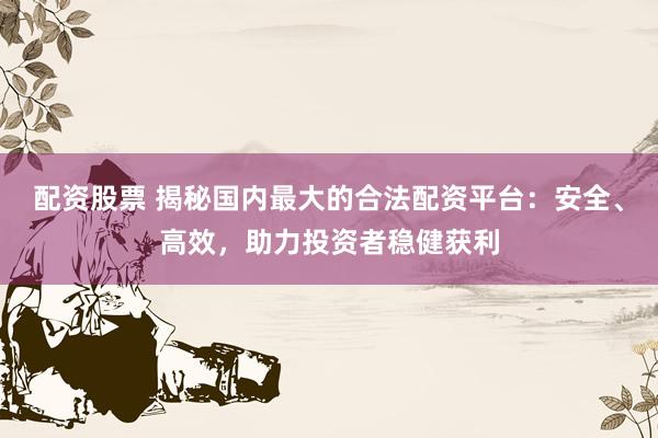 配资股票 揭秘国内最大的合法配资平台：安全、高效，助力投资者稳健获利