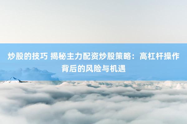 炒股的技巧 揭秘主力配资炒股策略：高杠杆操作背后的风险与机遇