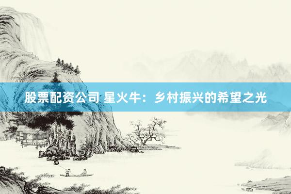股票配资公司 星火牛：乡村振兴的希望之光