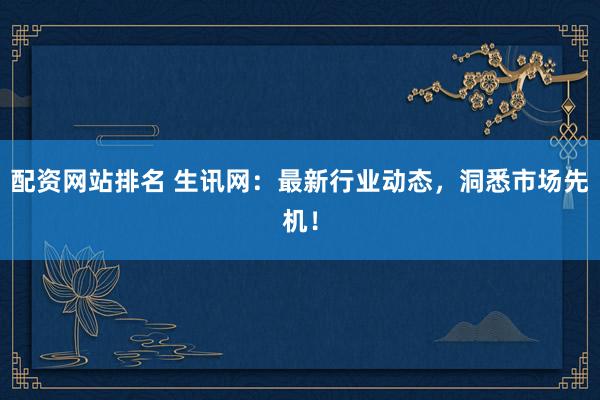 配资网站排名 生讯网：最新行业动态，洞悉市场先机！