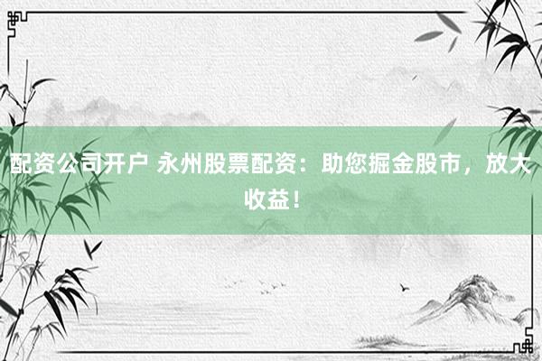 配资公司开户 永州股票配资：助您掘金股市，放大收益！