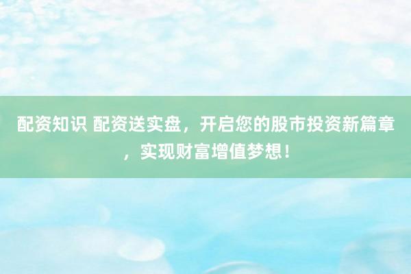 配资知识 配资送实盘，开启您的股市投资新篇章，实现财富增值梦想！