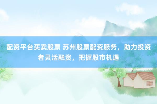 配资平台买卖股票 苏州股票配资服务，助力投资者灵活融资，把握股市机遇