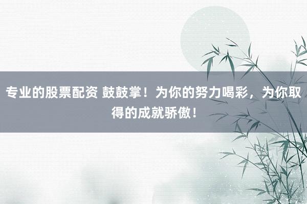 专业的股票配资 鼓鼓掌！为你的努力喝彩，为你取得的成就骄傲！