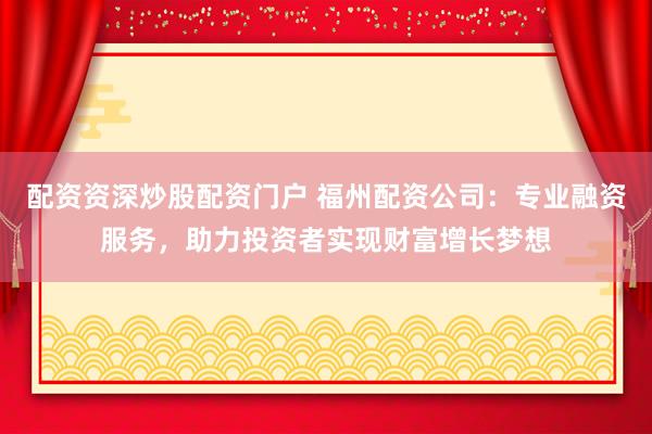 配资资深炒股配资门户 福州配资公司：专业融资服务，助力投资者实现财富增长梦想