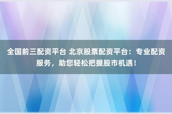 全国前三配资平台 北京股票配资平台：专业配资服务，助您轻松把握股市机遇！