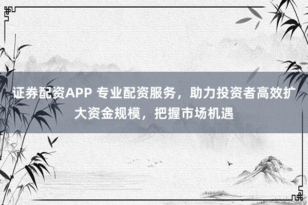 证券配资APP 专业配资服务，助力投资者高效扩大资金规模，把握市场机遇