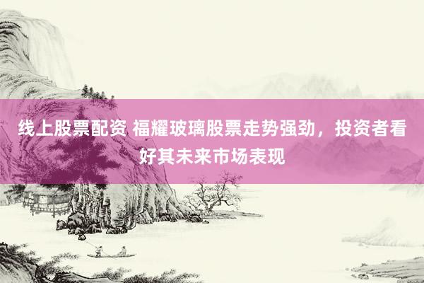 线上股票配资 福耀玻璃股票走势强劲，投资者看好其未来市场表现