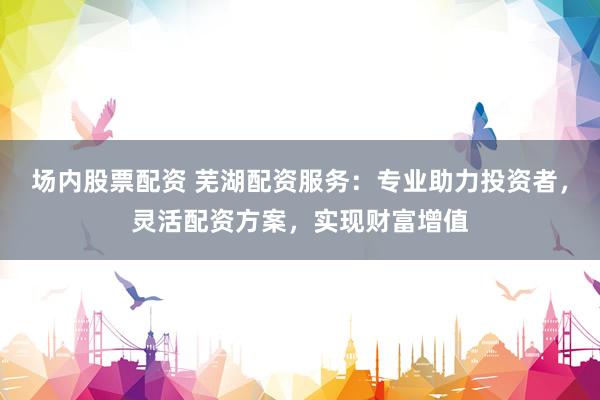 场内股票配资 芜湖配资服务：专业助力投资者，灵活配资方案，实现财富增值