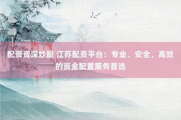 配资资深炒股 江苏配资平台：专业、安全、高效的资金配置服务首选