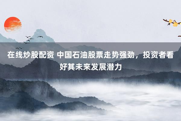在线炒股配资 中国石油股票走势强劲，投资者看好其未来发展潜力