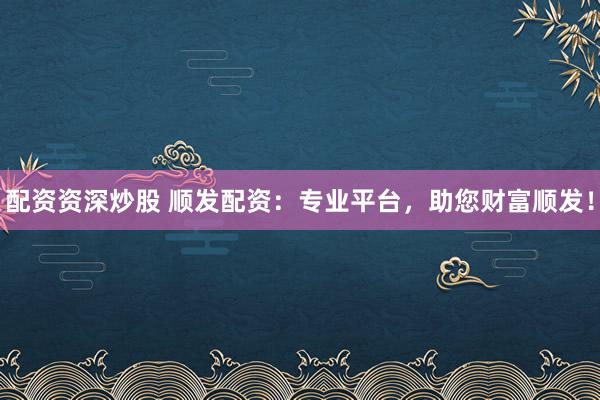 配资资深炒股 顺发配资：专业平台，助您财富顺发！