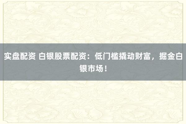 实盘配资 白银股票配资：低门槛撬动财富，掘金白银市场！