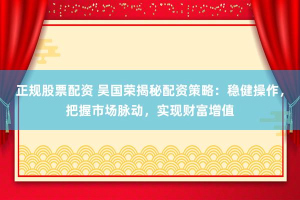 正规股票配资 吴国荣揭秘配资策略：稳健操作，把握市场脉动，实现财富增值