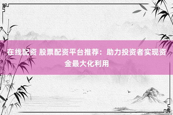 在线配资 股票配资平台推荐：助力投资者实现资金最大化利用