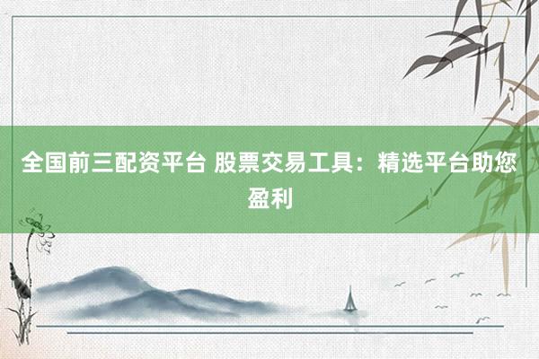 全国前三配资平台 股票交易工具：精选平台助您盈利