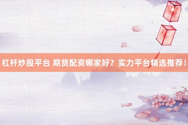 杠杆炒股平台 期货配资哪家好？实力平台精选推荐！
