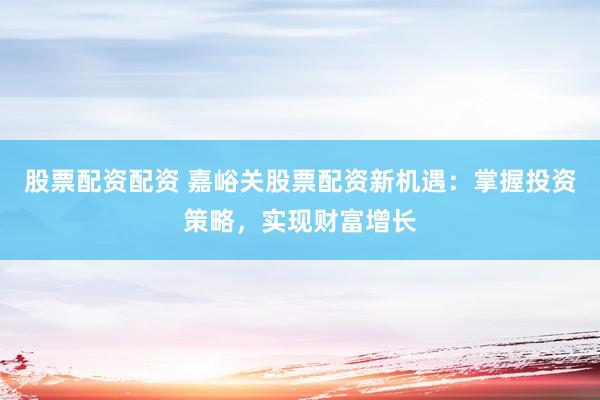 股票配资配资 嘉峪关股票配资新机遇：掌握投资策略，实现财富增长