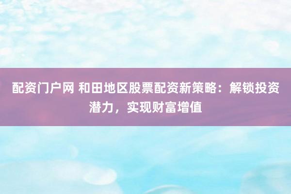配资门户网 和田地区股票配资新策略：解锁投资潜力，实现财富增值