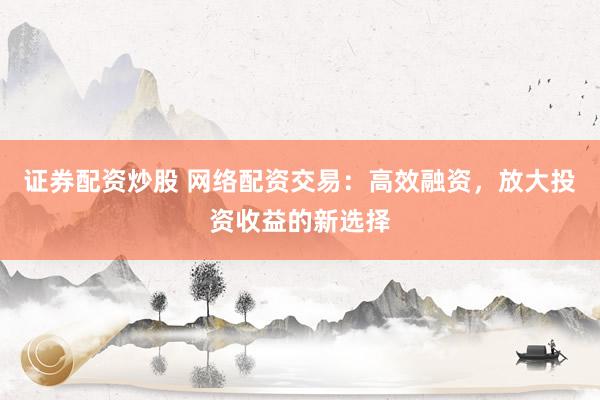证券配资炒股 网络配资交易：高效融资，放大投资收益的新选择
