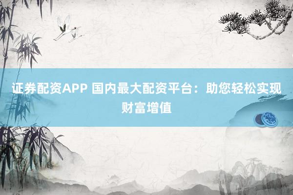 证券配资APP 国内最大配资平台：助您轻松实现财富增值