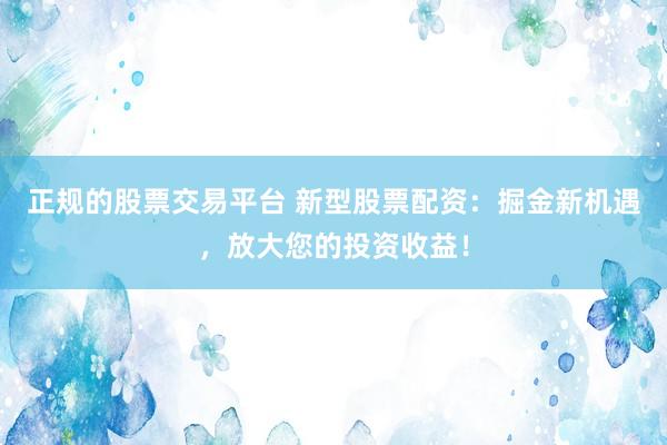 正规的股票交易平台 新型股票配资：掘金新机遇，放大您的投资收益！