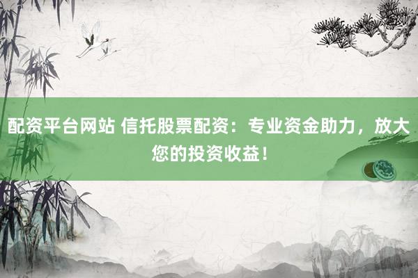 配资平台网站 信托股票配资：专业资金助力，放大您的投资收益！