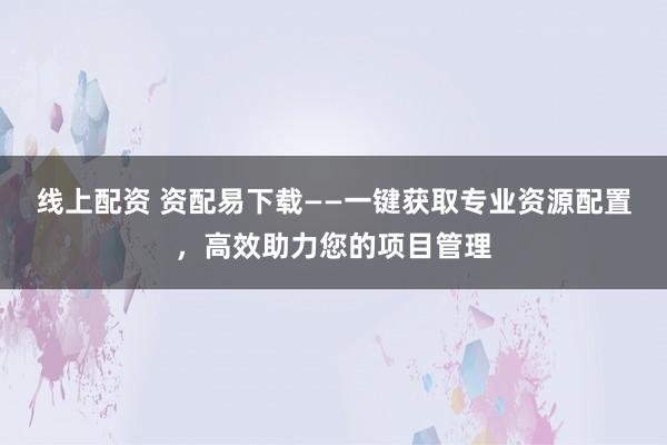 线上配资 资配易下载——一键获取专业资源配置，高效助力您的项目管理