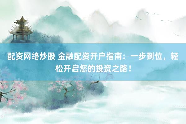 配资网络炒股 金融配资开户指南：一步到位，轻松开启您的投资之路！