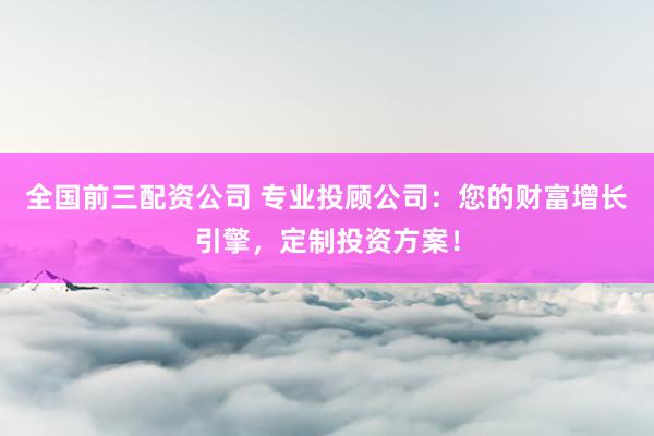 全国前三配资公司 专业投顾公司：您的财富增长引擎，定制投资方案！