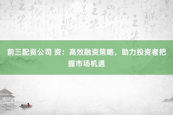 前三配资公司 资：高效融资策略，助力投资者把握市场机遇
