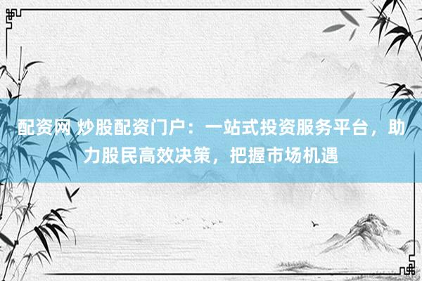 配资网 炒股配资门户：一站式投资服务平台，助力股民高效决策，把握市场机遇