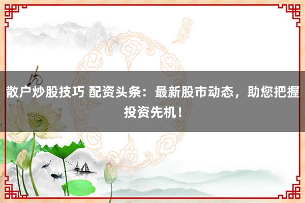 散户炒股技巧 配资头条:最新股市动态,助您把握投资先机!