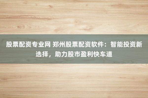 股票配资专业网 郑州股票配资软件:智能投资新选择,助力股市盈利快车道