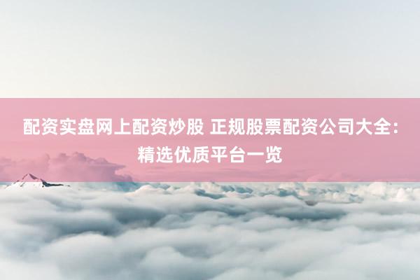 配资实盘网上配资炒股 正规股票配资公司大全：精选优质平台一览