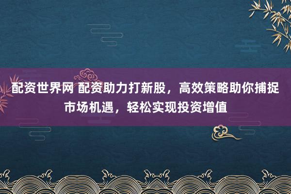 配资世界网 配资助力打新股,高效策略助你捕捉市场机遇,轻松实现投资增值
