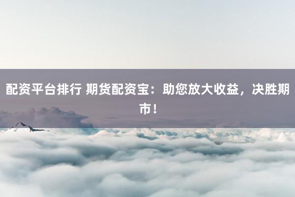 配资平台排行 期货配资宝：助您放大收益，决胜期市！