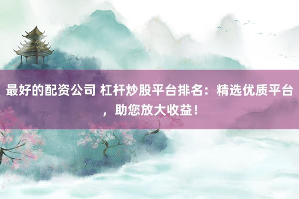 最好的配资公司 杠杆炒股平台排名:精选优质平台,助您放大收益!