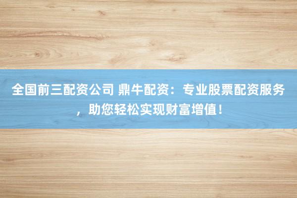 全国前三配资公司 鼎牛配资：专业股票配资服务，助您轻松实现财富增值！