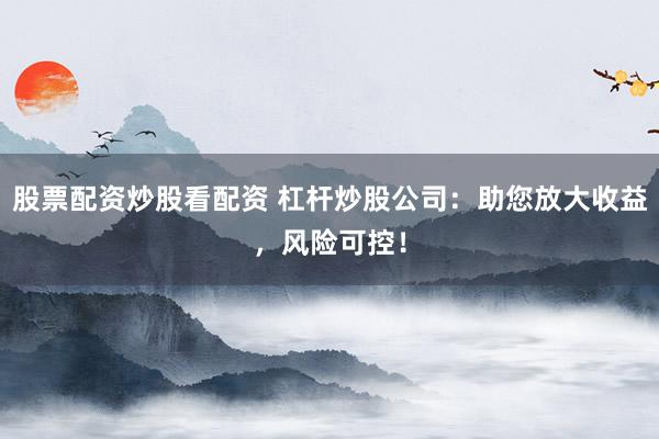 股票配资炒股看配资 杠杆炒股公司:助您放大收益,风险可控!