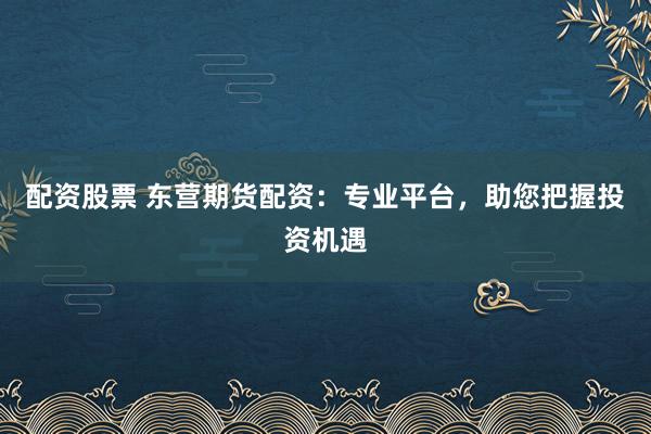 配资股票 东营期货配资:专业平台,助您把握投资机遇