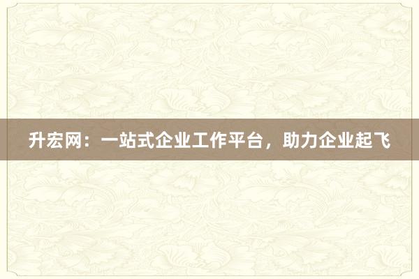 升宏网:一站式企业工作平台,助力企业起飞