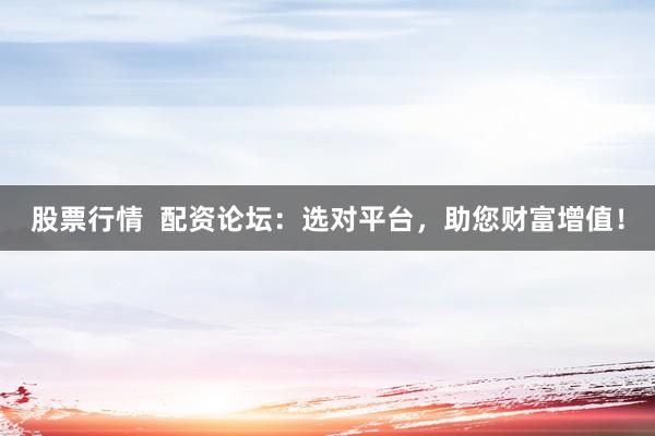 股票行情 配资论坛:选对平台,助您财富增值!