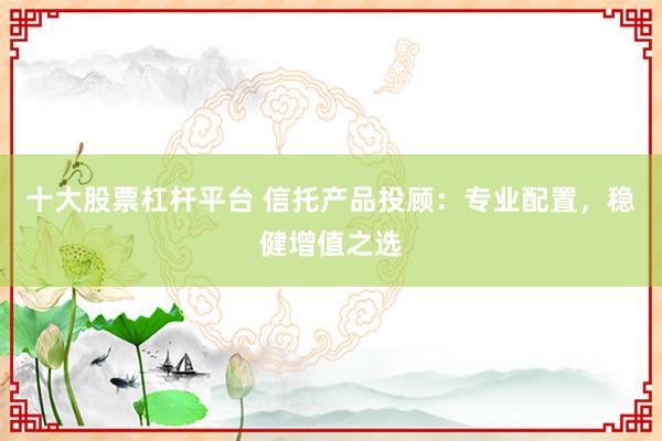 十大股票杠杆平台 信托产品投顾：专业配置，稳健增值之选